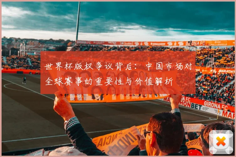 世界杯版权争议背后：中国市场对全球赛事的重要性与价值解析
