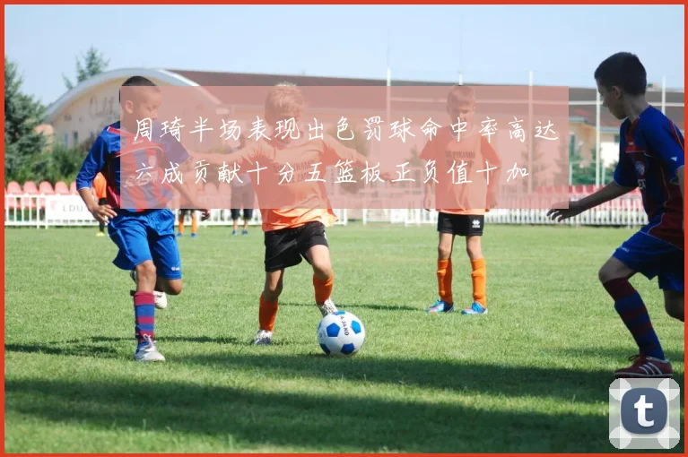 周琦半场表现出色罚球命中率高达六成贡献十分五篮板正负值十加