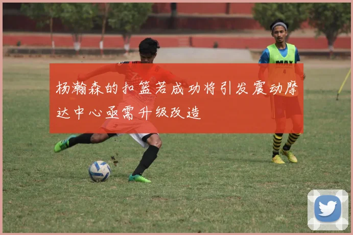 杨瀚森的扣篮若成功将引发震动摩达中心亟需升级改造