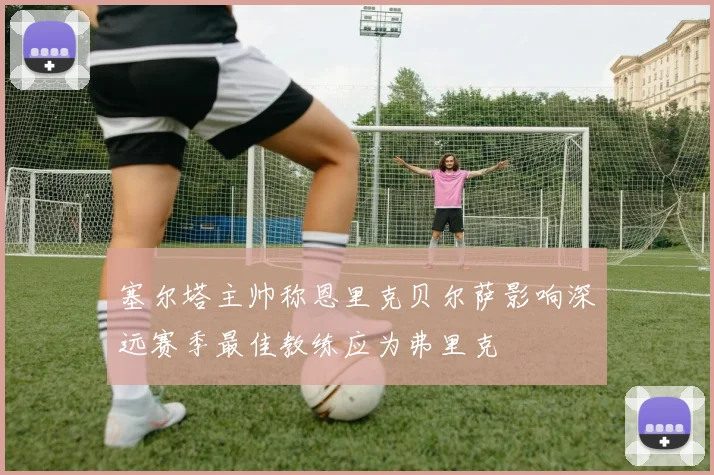 塞尔塔主帅称恩里克贝尔萨影响深远赛季最佳教练应为弗里克