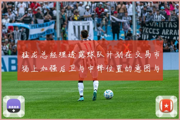 猛龙总经理透露球队计划在交易市场上加强后卫与中锋位置的意图与目标