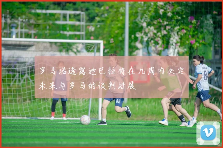 罗马诺透露迪巴拉将在几周内决定未来与罗马的谈判进展