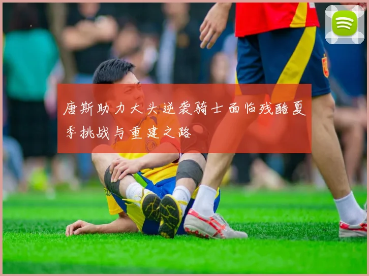 唐斯助力大头逆袭骑士面临残酷夏季挑战与重建之路
