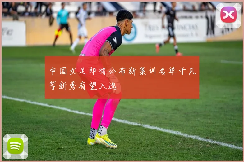 中国女足即将公布新集训名单于凡等新秀有望入选