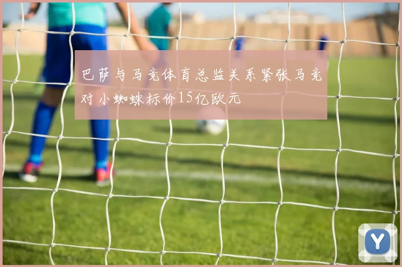 巴萨与马竞体育总监关系紧张马竞对小蜘蛛标价15亿欧元