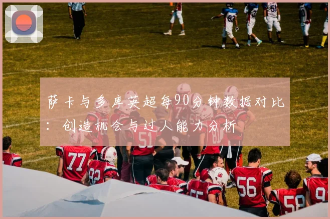 萨卡与多库英超每90分钟数据对比：创造机会与过人能力分析